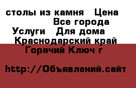 столы из камня › Цена ­ 55 000 - Все города Услуги » Для дома   . Краснодарский край,Горячий Ключ г.